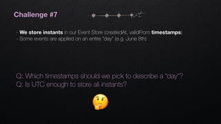 t
Q: Which timestamps should we pick to describe a “day”?
Q: Is UTC enough to store all instants?
Challenge #7
- We store instants in our Event Store (createdAt, validFrom timestamps)
- Some events are applied on an entire “day” (e.g. June 8th)
 