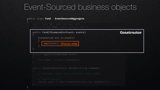 public class Fund : EventSourcedAggregate
{
public Guid Id { get; private set; }
public string Name { get; private set; }
public Fund(IEnumerable<Event> events)
{
foreach(var evt in events)
{
Apply(evt);
}
}
private Apply(FundRenamed event)
{
this.Name = event.FundNewName;
}
public IEnumerable<Event> Rename(string newName)
{
!// business logic and invariants checks HERE
!// Raise event(s)
return new[] { new FundRenamed(this.Id, newName) };
}
}
Constructor
Change state
Event-Sourced business objects
 