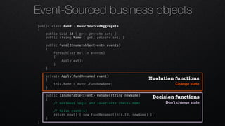 Event-Sourced business objects
public class Fund : EventSourcedAggregate
{
public Guid Id { get; private set; }
public string Name { get; private set; }
public Fund(IEnumerable<Event> events)
{
foreach(var evt in events)
{
Apply(evt);
}
}
private Apply(FundRenamed event)
{
this.Name = event.FundNewName;
}
public IEnumerable<Event> Rename(string newName)
{
!// business logic and invariants checks HERE
!// Raise event(s)
return new[] { new FundRenamed(this.Id, newName) };
}
}
Decision functions
Don’t change state
Evolution functions
Change state
 