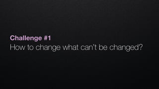 Challenge #1
How to change what can’t be changed? 
 