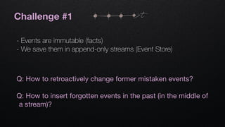 Challenge #1
- Events are immutable (facts)
- We save them in append-only streams (Event Store)
t
Q: How to retroactively change former mistaken events?

Q: How to insert forgotten events in the past (in the middle of
a stream)?
 