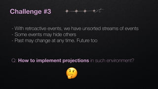 Challenge #3
- With retroactive events, we have unsorted streams of events
- Some events may hide others
- Past may change at any time. Future too
t
Q: How to implement projections in such environment?
 