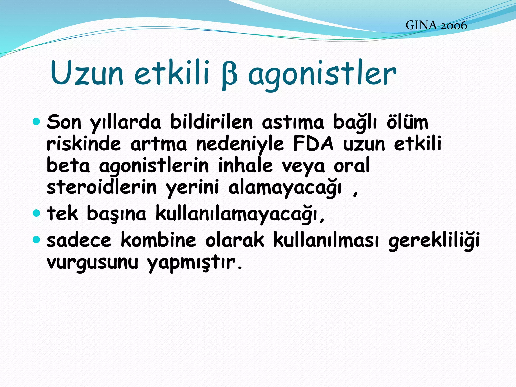 Uzun etkili  agonistler
 Son yıllarda bildirilen astıma bağlı ölüm
riskinde artma nedeniyle FDA uzun etkili
beta agonistlerin inhale veya oral
steroidlerin yerini alamayacağı ,
 tek başına kullanılamayacağı,
 sadece kombine olarak kullanılması gerekliliği
vurgusunu yapmıştır.
GINA 2006
 