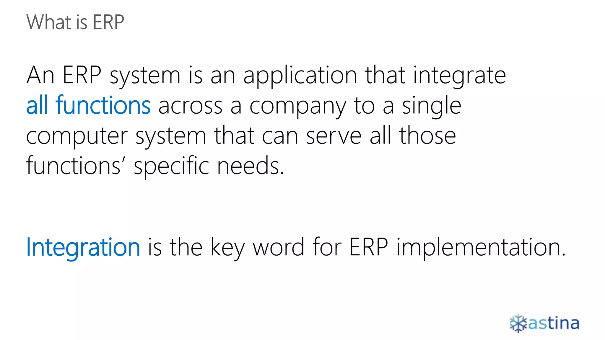 An ERP system is an application that integrate
all functions across a company to a single
computer system that can serve all those
functions’ specific needs.
Integration is the key word for ERP implementation.
 