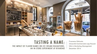 TASTING A NAME:
THE IMPACT OF FLAVOR NAMES ON ICE CREAM EVALUATIONS,
AN IN-STORE EXPERIMENT AT RIVARENO
Francesca Pelizzola
Università Commerciale Luigi Bocconi
MSc in Marketing Management
December 2016
 