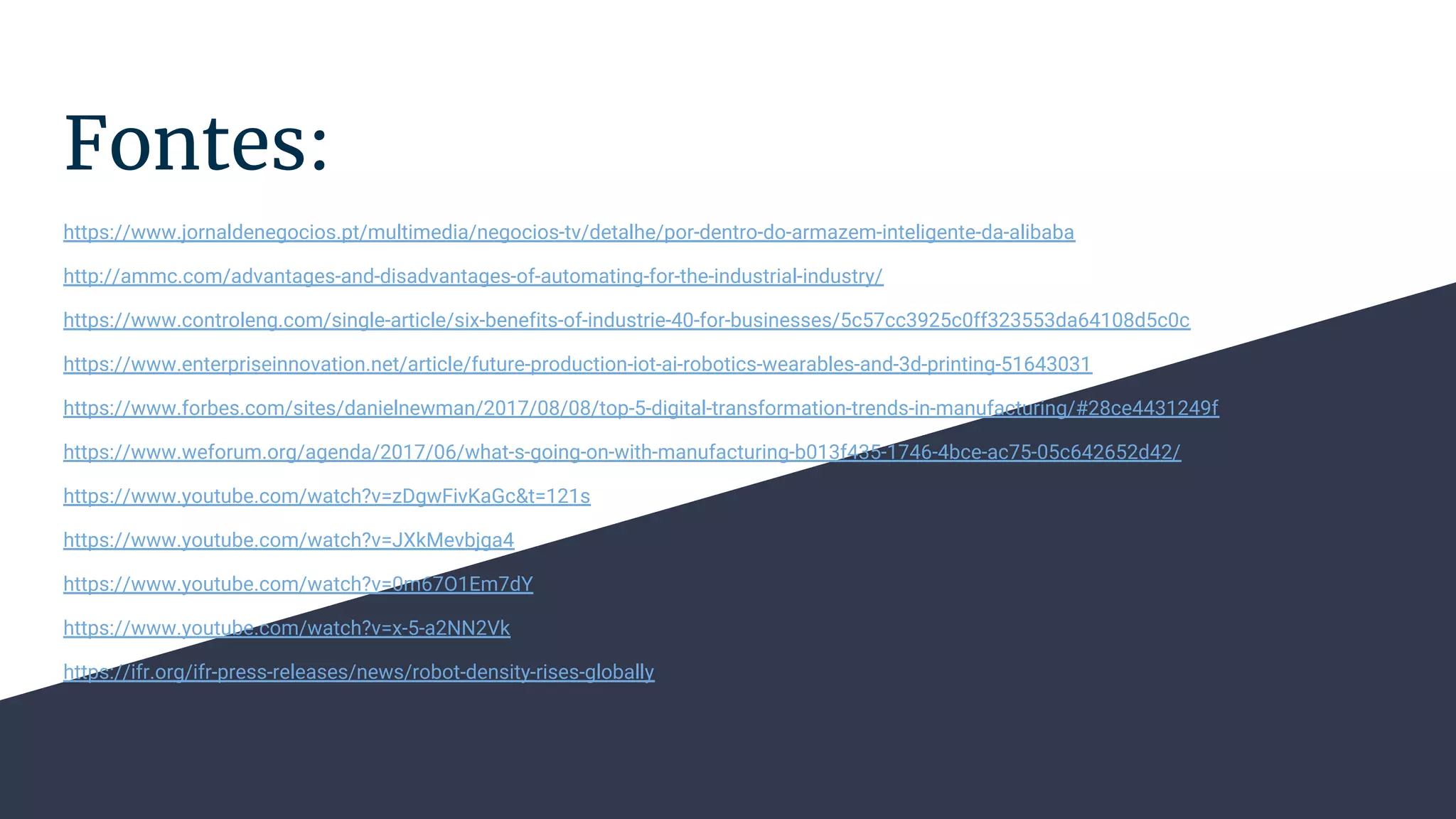 Fontes:
https://www.jornaldenegocios.pt/multimedia/negocios-tv/detalhe/por-dentro-do-armazem-inteligente-da-alibaba
http://ammc.com/advantages-and-disadvantages-of-automating-for-the-industrial-industry/
https://www.controleng.com/single-article/six-benefits-of-industrie-40-for-businesses/5c57cc3925c0ff323553da64108d5c0c
https://www.enterpriseinnovation.net/article/future-production-iot-ai-robotics-wearables-and-3d-printing-51643031
https://www.forbes.com/sites/danielnewman/2017/08/08/top-5-digital-transformation-trends-in-manufacturing/#28ce4431249f
https://www.weforum.org/agenda/2017/06/what-s-going-on-with-manufacturing-b013f435-1746-4bce-ac75-05c642652d42/
https://www.youtube.com/watch?v=zDgwFivKaGc&t=121s
https://www.youtube.com/watch?v=JXkMevbjga4
https://www.youtube.com/watch?v=0m67O1Em7dY
https://www.youtube.com/watch?v=x-5-a2NN2Vk
https://ifr.org/ifr-press-releases/news/robot-density-rises-globally
 