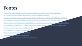 Fontes:
https://www.jornaldenegocios.pt/multimedia/negocios-tv/detalhe/por-dentro-do-armazem-inteligente-da-alibaba
http://ammc.com/advantages-and-disadvantages-of-automating-for-the-industrial-industry/
https://www.controleng.com/single-article/six-benefits-of-industrie-40-for-businesses/5c57cc3925c0ff323553da64108d5c0c
https://www.enterpriseinnovation.net/article/future-production-iot-ai-robotics-wearables-and-3d-printing-51643031
https://www.forbes.com/sites/danielnewman/2017/08/08/top-5-digital-transformation-trends-in-manufacturing/#28ce4431249f
https://www.weforum.org/agenda/2017/06/what-s-going-on-with-manufacturing-b013f435-1746-4bce-ac75-05c642652d42/
https://www.youtube.com/watch?v=zDgwFivKaGc&t=121s
https://www.youtube.com/watch?v=JXkMevbjga4
https://www.youtube.com/watch?v=0m67O1Em7dY
https://www.youtube.com/watch?v=x-5-a2NN2Vk
https://ifr.org/ifr-press-releases/news/robot-density-rises-globally
 
