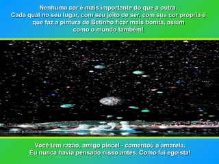 Nenhuma cor é mais importante do que a outra.
Cada qual no seu lugar, com seu jeito de ser, com sua cor própria é
      que faz a pintura de Betinho ficar mais bonita, assim
                    como o mundo também!




       Você tem razão, amigo pincel - comentou a amarela.
      Eu nunca havia pensado nisso antes. Como fui egoísta!
 