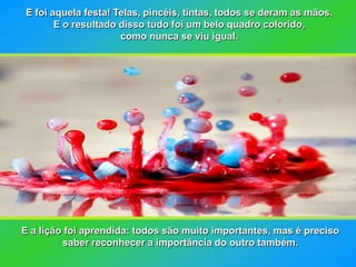 E foi aquela festa! Telas, pincéis, tintas, todos se deram as mãos.
       E o resultado disso tudo foi um belo quadro colorido,
                     como nunca se viu igual.




E a lição foi aprendida: todos são muito importantes, mas é preciso
         saber reconhecer a importância do outro também.
 