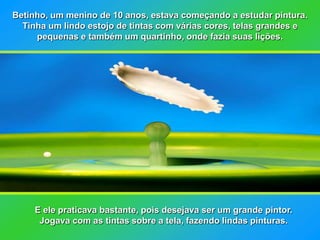 Betinho, um menino de 10 anos, estava começando a estudar pintura.
  Tinha um lindo estojo de tintas com várias cores, telas grandes e
     pequenas e também um quartinho, onde fazia suas lições.




     E ele praticava bastante, pois desejava ser um grande pintor.
      Jogava com as tintas sobre a tela, fazendo lindas pinturas.
 