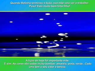 Quando Betinho terminou a lição, sua mãe veio ver o trabalho:
                 Puxa! Está muito bem feito filho!




                 A lição de hoje foi importante mãe.
É sim. As cores são todas muito bonitas: amarela, preta, verde...Cada
                    uma tem o seu valor e beleza.
 