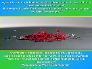 Agora são ainda mais bonitas quando estão em harmonia, formando um
                    belo colorido. Você não acha?
 É claro que sim, mãe. Você já pensou se eu fosse pintar uma paisagem
                        toda azul, por exemplo?




      Árvores azuis, casas azuis, lago azul, céu azul, peixe azul...
 Não creio que ficaria tão bonita, não! Agora, se eu pinto as árvores de
   verde, o céu azul, as casas brancas, o peixinho dourado... aí sim!
                            Fica uma beleza!
                Muito bem filho. Você está aprendendo.
 