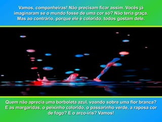 Vamos, companheiras! Não precisam ficar assim. Vocês já
    imaginaram se o mundo fosse de uma cor só? Não teria graça.
      Mas ao contrário, porque ele é colorido, todos gostam dele.




Quem não aprecia uma borboleta azul, voando sobre uma flor branca?
E as margaridas, o peixinho colorido, o passarinho verde, a raposa cor
                    de fogo? E o arco-íris? Vamos!
 