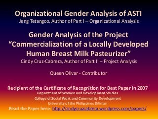 Organizational Gender Analysis of ASTI
Jeng Tetangco, Author of Part I – Organizational Analysis
Gender Analysis of the Project
“Commercialization of a Locally Developed
Human Breast Milk Pasteurizer”
Cindy Cruz-Cabrera, Author of Part II – Project Analysis
Queen Olivar - Contributor
Recipient of the Certificate of Recognition for Best Paper in 2007
Department of Women and Development Studies
College of Social Work and Community Development
University of the Philippines Diliman
Read the Paper here: http://cindycruzcabrera.wordpress.com/papers/
 
