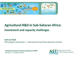 Agricultural R&D in Sub-Saharan Africa:
Investment and capacity challenges
Gert-Jan Stads
ASTI program coordinator | International Food Policy Research Institute
Development Partners Business Meeting on CAADP
Brussels | 5–6 February 2013
 