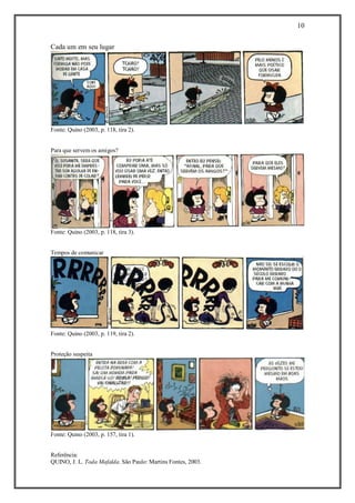 10 
Referência: 
QUINO, J. L. Toda Mafalda. São Paulo: Martins Fontes, 2003. 
Cada um em seu lugar 
Fonte: Quino (2003, p. 118, tira 2). 
Para que servem os amigos? 
Fonte: Quino (2003, p. 118, tira 3). 
Tempos de comunicar 
Fonte: Quino (2003, p. 119, tira 2). 
Proteção suspeita 
Fonte: Quino (2003, p. 157, tira 1). 
 