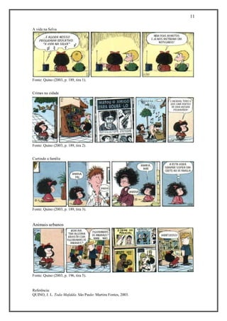 11 
Referência: 
QUINO, J. L. Toda Mafalda. São Paulo: Martins Fontes, 2003. 
A vida na Selva 
Fonte: Quino (2003, p. 189, tira 1). 
Crimes na cidade 
Fonte: Quino (2003, p. 189, tira 2). 
Curtindo a família 
Fonte: Quino (2003, p. 189, tira 3). 
Animais urbanos 
Fonte: Quino (2003, p. 196, tira 5). 
 