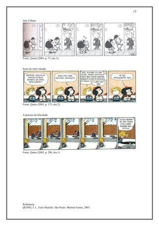 13 
Referência: 
QUINO, J. L. Toda Mafalda. São Paulo: Martins Fontes, 2003. 
Arte Urbana 
Fonte: Quino (2003, p. 71, tira 1). 
Seres de outro mundo 
Fonte: Quino (2003, p. 175, tira 2). 
A procura da felicidade 
Fonte: Quino (2003, p. 298, tira 1). 
 
