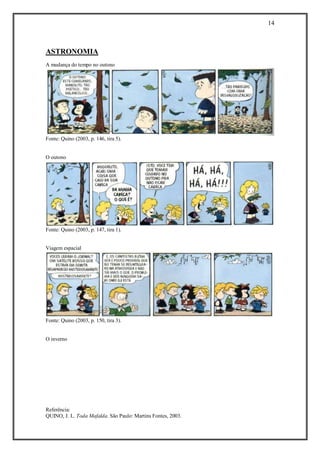 14 
Referência: 
QUINO, J. L. Toda Mafalda. São Paulo: Martins Fontes, 2003. 
ASTRONOMIA 
A mudança do tempo no outono 
Fonte: Quino (2003, p. 146, tira 5). 
O outono 
Fonte: Quino (2003, p. 147, tira 1). 
Viagem espacial 
Fonte: Quino (2003, p. 150, tira 3). 
O inverno  