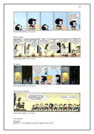 16 
Referência: 
QUINO, J. L. Toda Mafalda. São Paulo: Martins Fontes, 2003. 
Fonte: Quino (2003, p. 347, tira 5). 
Pontos cardeais 
Fonte: Quino (2003, p. 362, tira 5). 
As estrelas 
Fonte: Quino (2003, p. 394, tira 5). 
Afinal a terra é redonda? 
Fonte: Quino (2003, p. 114, tira 3). 
Nave espacial  
