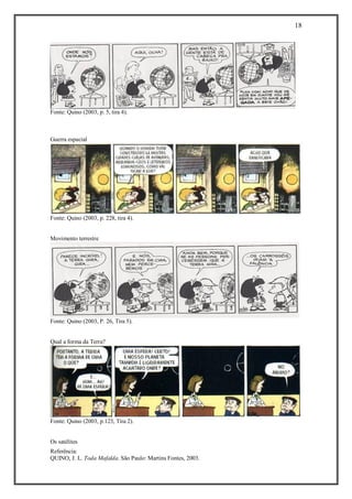 18 
Referência: 
QUINO, J. L. Toda Mafalda. São Paulo: Martins Fontes, 2003. 
Fonte: Quino (2003, p. 5, tira 4). 
Guerra espacial 
Fonte: Quino (2003, p. 228, tira 4). 
Movimento terrestre 
Fonte: Quino (2003, P. 26, Tira 5). 
Qual a forma da Terra? 
Fonte: Quino (2003, p.123, Tira 2). 
Os satélites  