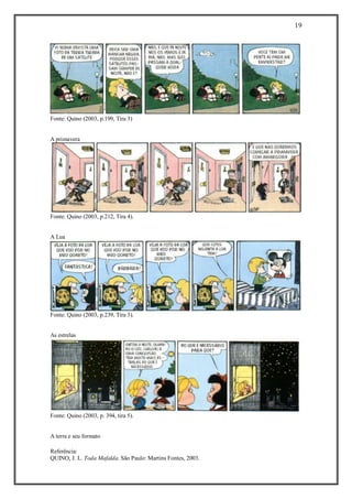 19 
Referência: 
QUINO, J. L. Toda Mafalda. São Paulo: Martins Fontes, 2003. 
Fonte: Quino (2003, p.199, Tira 3) 
A primavera 
Fonte: Quino (2003, p.212, Tira 4). 
A Lua 
Fonte: Quino (2003, p.239, Tira 3). 
As estrelas 
Fonte: Quino (2003, p. 394, tira 5). 
A terra e seu formato  
