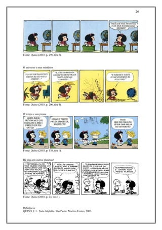 20 
Referência: 
QUINO, J. L. Toda Mafalda. São Paulo: Martins Fontes, 2003. 
Fonte: Quino (2003, p. 295, tira 3). 
O universo e seus mistérios 
Fonte: Quino (2003, p. 206, tira 4). 
O tempo e sua pressa 
Fonte: Quino (2003, p. 138, tira 1). 
Há vida em outros planetas? 
Fonte: Quino (2003, p. 24, tira 1). 
 