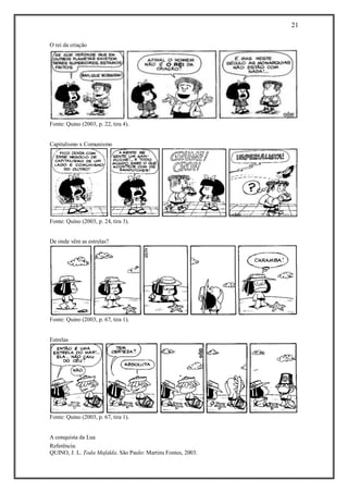 21 
Referência: 
QUINO, J. L. Toda Mafalda. São Paulo: Martins Fontes, 2003. 
O rei da criação 
Fonte: Quino (2003, p. 22, tira 4). 
Capitalismo x Comunismo 
Fonte: Quino (2003, p. 24, tira 3). 
De onde vêm as estrelas? 
Fonte: Quino (2003, p. 67, tira 1). 
Estrelas 
Fonte: Quino (2003, p. 67, tira 1). 
A conquista da Lua  