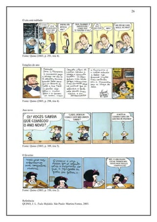 26 
Referência: 
QUINO, J. L. Toda Mafalda. São Paulo: Martins Fontes, 2003. 
O céu está nublado 
Fonte: Quino (2003, p. 291, tira 4). 
Estações do ano 
Fonte: Quino (2003, p. 298, tira 4). 
Ano novo 
Fonte: Quino (2003, p. 309, tira 5). 
O Inverno 
Fonte: Quino (2003, p. 330, tira 2). 
 