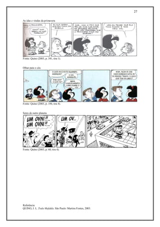 27 
Referência: 
QUINO, J. L. Toda Mafalda. São Paulo: Martins Fontes, 2003. 
As idas e vindas da primavera 
Fonte: Quino (2003, p. 341, tira 1). 
Olhar para o céu 
Fonte: Quino (2003, p. 350, tira 4). 
Seres de outro planeta 
Fonte: Quino (2003, p. 60, tira 4). 
 