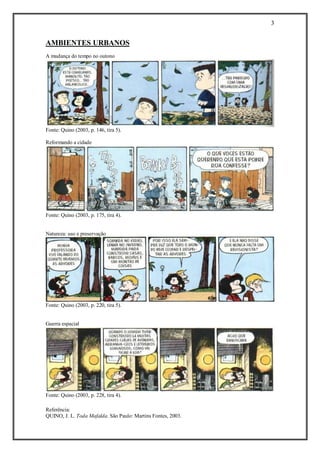 3 
Referência: 
QUINO, J. L. Toda Mafalda. São Paulo: Martins Fontes, 2003. 
AMBIENTES URBANOS 
A mudança do tempo no outono 
Fonte: Quino (2003, p. 146, tira 5). 
Reformando a cidade 
Fonte: Quino (2003, p. 175, tira 4). 
Natureza: uso e preservação 
Fonte: Quino (2003, p. 220, tira 5). 
Guerra espacial 
Fonte: Quino (2003, p. 228, tira 4). 
 