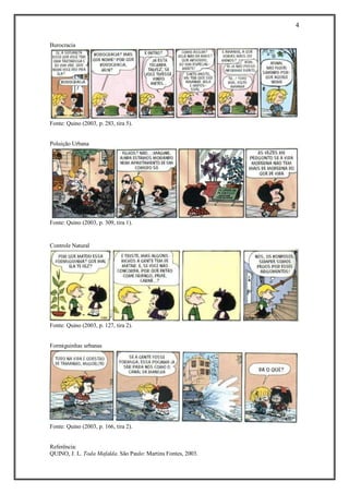 4 
Referência: 
QUINO, J. L. Toda Mafalda. São Paulo: Martins Fontes, 2003. 
Burocracia 
Fonte: Quino (2003, p. 283, tira 5). 
Poluição Urbana 
Fonte: Quino (2003, p. 309, tira 1). 
Controle Natural Fonte: Quino (2003, p. 127, tira 2). 
Formiguinhas urbanas Fonte: Quino (2003, p. 166, tira 2). 
 