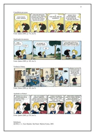 5 
Referência: 
QUINO, J. L. Toda Mafalda. São Paulo: Martins Fontes, 2003. 
Conselheira por acaso Fonte: Quino (2003, p. 172, tira 4). 
Sinalização da natureza Fonte: Quino (2003, p. 185, tira 3). 
Violência Urbana Fonte: Quino (2003, p. 185, tira 5). 
Ajudando os Pobres! Fonte: Quino (2003, p. 219, tira 3). 
 