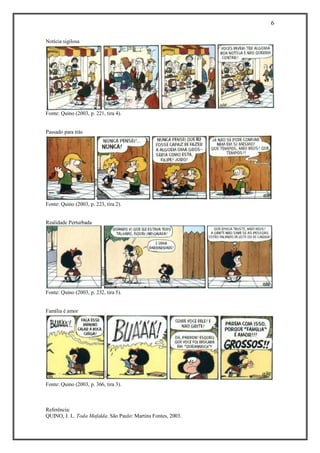 6 
Referência: 
QUINO, J. L. Toda Mafalda. São Paulo: Martins Fontes, 2003. 
Notícia sigilosa Fonte: Quino (2003, p. 221, tira 4). 
Passado para trás Fonte: Quino (2003, p. 223, tira 2). 
Realidade Perturbada Fonte: Quino (2003, p. 232, tira 5). 
Família é amor Fonte: Quino (2003, p. 366, tira 3). 
 