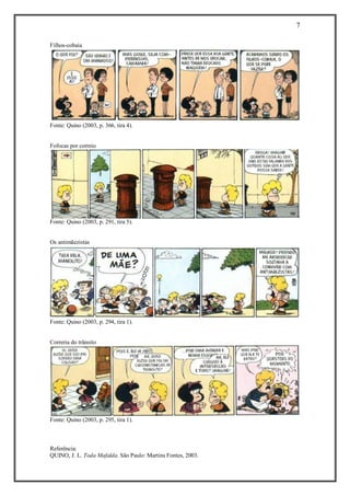 7 
Referência: 
QUINO, J. L. Toda Mafalda. São Paulo: Martins Fontes, 2003. 
Filhos-cobaia Fonte: Quino (2003, p. 366, tira 4). 
Fofocas por correio Fonte: Quino (2003, p. 291, tira 5). 
Os antimãezistas Fonte: Quino (2003, p. 294, tira 1). 
Correria do trânsito Fonte: Quino (2003, p. 295, tira 1). 
 