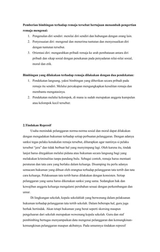 Pemberian bimbingan terhadap remaja tersebut bertujuan menambah pengertian
remaja mengenai:
1. Pengenalan diri sendiri: menilai diri sendiri dan hubungan dengan orang lain.
2. Penyesuaian diri: mengenal dan menerima tuntutan dan menyesuaikan diri
dengan tuntutan tersebut.
3. Orientasi diri: mengarahkan pribadi remaja ke arah pembatasan antara diri
pribadi dan sikap sosial dengan penekanan pada penyadaran nilai-nilai sosial,
moral dan etik.

Bimbingan yang dilakukan terhadap remaja dilakukan dengan dua pendekatan:
1. Pendekatan langsung, yakni bimbingan yang diberikan secara pribadi pada
remaja itu sendiri. Melalui percakapan mengungkapkan kesulitan remaja dan
membantu mengatasinya.
2. Pendekatan melalui kelompok, di mana ia sudah merupakan anggota kumpulan
atau kelompok kecil tersebut:

2.Tindakan Represif
Usaha menindak pelanggaran norma-norma sosial dan moral dapat dilakukan
dengan mengadakan hukuman terhadap setiap perbuatan pelanggaran. Dengan adanya
sanksi tegas pelaku kenakalan remaja tersebut, diharapkan agar nantinya si pelaku
tersebut “jera” dan tidak berbuat hal yang menyimpang lagi. Oleh karena itu, tindak
lanjut harus ditegakkan melalui pidana atau hukuman secara langsung bagi yang
melakukan kriminalitas tanpa pandang bulu. Sebagai contoh, remaja harus mentaati
peraturan dan tata cara yang berlaku dalam keluarga. Disamping itu perlu adanya
semacam hukuman yang dibuat oleh orangtua terhadap pelanggaran tata tertib dan tata
cara keluarga. Pelaksanaan tata tertib harus dilakukan dengan konsisten. Setiap
pelanggaran yang sama harus dikenakan sanksi yang sama. Sedangkan hak dan
kewajiban anggota keluarga mengalami perubahan sesuai dengan perkembangan dan
umur.
Di lingkungan sekolah, kepala sekolahlah yang berwenang dalam pelaksanan
hukuman terhadap pelanggaran tata tertib sekolah. Dalam beberapa hal, guru juga
berhak bertindak. Akan tetapi hukuman yang berat seperti skorsing maupun
pengeluaran dari sekolah merupakan wewenang kepala sekolah. Guru dan staf
pembimbing bertugas menyampaikan data mengenai pelanggaran dan kemungkinankemungkinan pelanggaran maupun akibatnya. Pada umumnya tindakan represif

 