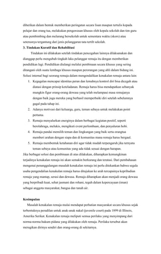 diberikan dalam bentuk memberikan peringatan secara lisan maupun tertulis kepada
pelajar dan orang tua, melakukan pengawasan khusus oleh kepala sekolah dan tim guru
atau pembimbing dan melarang bersekolah untuk sementara waktu (skors) atau
seterusnya tergantung dari jenis pelanggaran tata tertib sekolah.
3. Tindakan Kuratif dan Rehabilitasi
Tindakan ini dilakukan setelah tindakan pencegahan lainnya dilaksanakan dan
dianggap perlu mengubah tingkah laku pelanggar remaja itu dengan memberikan
pendidikan lagi. Pendidikan diulangi melalui pembinaan secara khusus yang sering
ditangani oleh suatu lembaga khusus maupun perorangan yang ahli dalam bidang ini.
Solusi internal bagi seorang remaja dalam mengendalikan kenakalan remaja antara lain:
1. Kegagalan mencapai identitas peran dan lemahnya kontrol diri bisa dicegah atau
diatasi dengan prinsip keteladanan. Remaja harus bisa mendapatkan sebanyak
mungkin figur orang-orang dewasa yang telah melampaui masa remajanya
dengan baik juga mereka yang berhasil memperbaiki diri setelah sebelumnya
gagal pada tahap ini.
2. Adanya motivasi dari keluarga, guru, teman sebaya untuk melakukan point
pertama.
3. Remaja menyalurkan energinya dalam berbagai kegiatan positif, seperti
berolahraga, melukis, mengikuti event perlombaan, dan penyaluran hobi.
4. Remaja pandai memilih teman dan lingkungan yang baik serta orangtua
memberi arahan dengan siapa dan di komunitas mana remaja harus bergaul.
5. Remaja membentuk ketahanan diri agar tidak mudah terpengaruh jika ternyata
teman sebaya atau komunitas yang ada tidak sesuai dengan harapan.
Jika berbagai solusi dan pembinaan di atas dilakukan, diharapkan kemungkinan
terjadinya kenakalan remaja ini akan semakin berkurang dan teratasi. Dari pembahasan
mengenai penanggulangan masalah kenakalan remaja ini perlu ditekankan bahwa segala
usaha pengendalian kenakalan remaja harus ditujukan ke arah tercapainya kepribadian
remaja yang mantap, serasi dan dewasa. Remaja diharapkan akan menjadi orang dewasa
yang berpribadi kuat, sehat jasmani dan rohani, teguh dalam kepercayaan (iman)
sebagai anggota masyarakat, bangsa dan tanah air.

Kesimpulan
Masalah kenakalan remaja mulai mendapat perhatian masyarakat secara khusus sejak
terbentuknya peradilan untuk anak-anak nakal (juvenile court) pada 1899 di Illinois,
Amerika Serikat. Kenakalan remaja meliputi semua perilaku yang menyimpang dari
norma-norma hukum pidana yang dilakukan oleh remaja. Perilaku tersebut akan
merugikan dirinya sendiri dan orang-orang di sekitarnya.

 