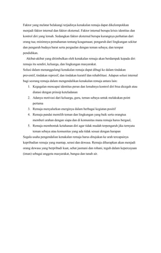 Faktor yang melatar belakangi terjadinya kenakalan remaja dapat dikelompokkan
menjadi faktor internal dan faktor eksternal. Faktor internal berupa krisis identitas dan
kontrol diri yang lemah. Sedangkan faktor eksternal berupa kurangnya perhatian dari
orang tua; minimnya pemahaman tentang keagamaan; pengaruh dari lingkungan sekitar
dan pengaruh budaya barat serta pergaulan dengan teman sebaya; dan tempat
pendidikan.
Akibat-akibat yang ditimbulkan oleh kenakalan remaja akan berdampak kepada diri
remaja itu sendiri, keluarga, dan lingkungan masyarakat.
Solusi dalam menanggulangi kenakalan remaja dapat dibagi ke dalam tindakan
preventif, tindakan represif, dan tindakan kuratif dan rehabilitasi. Adapun solusi internal
bagi seorang remaja dalam mengendalikan kenakalan remaja antara lain:
1. Kegagalan mencapai identitas peran dan lemahnya kontrol diri bisa dicegah atau
diatasi dengan prinsip keteladanan
2. Adanya motivasi dari keluarga, guru, teman sebaya untuk melakukan point
pertama
3. Remaja menyalurkan energinya dalam berbagai kegiatan positif
4. Remaja pandai memilih teman dan lingkungan yang baik serta orangtua
memberi arahan dengan siapa dan di komunitas mana remaja harus bergaul,
5. Remaja membentuk ketahanan diri agar tidak mudah terpengaruh jika ternyata
teman sebaya atau komunitas yang ada tidak sesuai dengan harapan
Segala usaha pengendalian kenakalan remaja harus ditujukan ke arah tercapainya
kepribadian remaja yang mantap, serasi dan dewasa. Remaja diharapkan akan menjadi
orang dewasa yang berpribadi kuat, sehat jasmani dan rohani, teguh dalam kepercayaan
(iman) sebagai anggota masyarakat, bangsa dan tanah air.

 