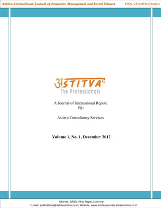 Astitva International Journal of Commerce Management and Social Sciences                          ISSN- 2320-0626 (Online)

  Astitva International Journal of Commerce Management and Social Sciences                       ISSN- 2320-0626 (Online)




                                      A Journal of International Repute
                                                     By:

                                        Astitva Consultancy Services



                                    Volume 1, No. 1, December 2012




                                          Address: 5/869, Vikas Nagar, Lucknow
                  E- mail: publications@astitvaonline.co.in, Website: www.astitvajournals.astitvaonline.co.in
 