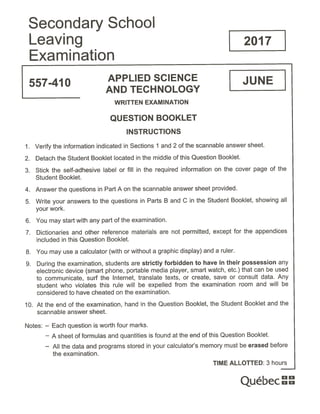 Secondary School
Leaving 2017
Examination
557-410
APPLIED SCIENCE JUNE
AND TECHNOLOGY
WRITTEN EXAMINATION
QUESTION BOOKLET
INSTRUCTIONS
1. Verify the information indicated in Sections 1 and 2 of the scannable answer sheet.
2. Detach the Student Booklet located in the middle of this Question Booklet.
3. Stick the self-adhesive label or fill in the required information on the cover page of the
Student Booklet.
4. Answer the questions in Part A on the scannable answer sheet provided.
5. Write your answers to the questions in Parts B and C in the Student Booklet, showing all
your work.
6. You may start with any part of the examination.
7. Dictionaries and other reference materials are not permitted, except for the appendices
included in this Question Booklet.
8. You may use a calculator (with or without a graphic display) and a ruler.
9. During the examination, students are strictly forbidden to have in their possession any
electronic device (smart phone, portable media player, smart watch, etc.) that can be used
to communicate, surf the Internet, translate texts, or create, save or consult data. Any
student who violates this rule will be expelled from the examination room and will be
considered to have cheated on the examination.
10. At the end of the examination, hand in the Question Booklet, the Student Booklet and the
scannable answer sheet.
Notes: — Each question is worth four marks.
— A sheet of formulas and quantities is found at the end of this Question Booklet.
— All the data and programs stored in your calculator’s memory must be erased before
the examination.
TIME ALLOTTED: 3 hours
ue ec
 
