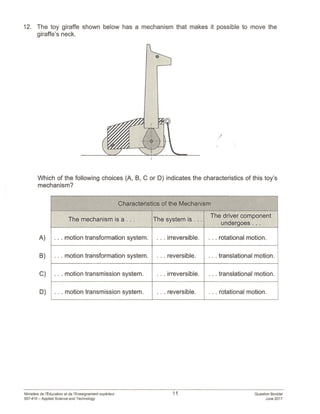 12. The toy giraffe shown below has a mechanism that makes it possible to move the
giraffe’s neck.
A)
B)
C)
D)
/
Which of the following choices (A, B, C or D) indicates the characteristics of this toy’s
mechanism?
Characteristics of the Mechanism
The mechanism is a... The system is...
The driver component
undergoes...
. . . motion transformation system. . . . irreversible. .. . rotational motion.
. . . motion transformation system. . . . reversible. . . . translational motion.
. . . motion transmission system. . . . irreversible. .. . translational motion.
. . . motion transmission system. . . . reversible. . . . rotational motion.
Ministère de lEducation et de l’Enseignement supérleur
557-410 — Applied Science and Technology
11 Question Booklet
June 2017
 