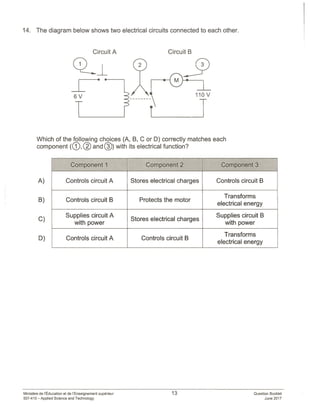 14. The diagram below shows two electrical circuits connected to each other.
Question Booklet
June 2017
Circuit A Circuit B
Which of the following choices (A, B, C or D) correctly matches each
component (® © and ®) with its electrical function?
A)
B)
C)
D)
Component I - Component 2 Component 3
Controls circuit A Stores electrical charges Controls circuit B
. Transforms
Controls circuit B Protects the motor
electrical energy
Supplies circuit A . Supplies circuit B
. Stores electrical charges
with power with power
. . . . Transforms
Controls circuit A Controls circuit B
electrical energy
Ministère de ‘Education et de I’Enseignement superieur
557410—Applied Science and Technology
13
 