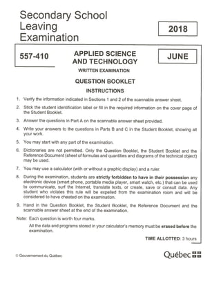 Secondary School
Leaving 2018
Examination
557-410 APPLIED SCIENCE JUNE
AND TECHNOLOGY
WRITTEN EXAMINATION
QUESTION BOOKLET
INSTRUCTIONS
1. Verify the information indicated in Sections 1 and 2 of the scannable answer sheet.
2. Stick the student identification label or fill in the required information on the cover page of
the Student Booklet.
3. Answer the questions in Part A on the scannable answer sheet provided.
4. Write your answers to the questions in Parts B and C in the Student Booklet, showing all
your work.
5. You may start with any part of the examination.
6. Dictionaries are not permitted. Only the Question Booklet, the Student Booklet and the
Reference Document (sheet of formulas and quantities and diagrams of the technical object)
may be used.
7. You may use a calculator (with or without a graphic display) and a ruler.
8. During the examination, students are strictly forbidden to have in their possession any
electronic device (smart phone, portable media player, smart watch, etc.) that can be used
to communicate, surf the Internet, translate texts, or create, save or consult data. Any
student who violates this rule will be expelled from the examination room and will be
considered to have cheated on the examination.
9. Hand in the Question Booklet, the Student Booklet, the Reference Document and the
scannable answer sheet at the end of the examination.
Note: Each question is worth four marks.
All the data and programs stored in your calculator’s memory must be erased before the
examination.
TIME ALLOTTED: 3 hours
© Gouvernement du Québec ue ec
 