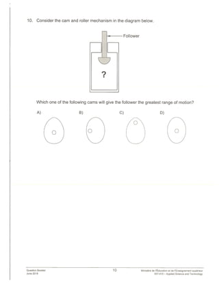 Follower
10. Consider the cam and roller mechanism in the diagram below.
?
Which one of the following cams will give the follower the greatest range of motion?
A) B) C) D)
Question Booklet 10
June 2018
Ministere de I’Education et de ‘Enseignement superieur
557-410 — Applied Science and Technology
 