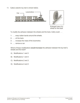 11. Cathy’s electric toy train is shown below.
Enlarged view of a
wheel on the track
To modify the adhesion between the wheels and the track, Cathy could
1- . . . wrap rubber bands around the wheels.
2- . . . oil the track.
3- . . . increase the mass of the locomotive.
4- . . . remove a car.
Which of these modifications would increase the adhesion between the toy train’s
wheels and the track?
A) Modifications 1 and 3
B) Modifications 1 and 4
C) Modifications 2 and 3
D) Modifications 2 and 4
11 Question Booklet
June 2018
Ministére de ‘Education et de I’Enseignement superieur
557-410 — Applied Science and Technology
 