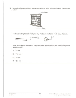12. A counting frame consists of beads mounted on a set of rods, as shown in the diagram
below.
Bead
For this counting frame to work properly, the beads must slide freely along the rods.
0: 11 mm ÷1.0
-0.5
What should be the diameter of the hole in each bead to ensure that the counting frame
works properly?
A) 11mm
B) 11.5mm
C) 12mm
D) 12.5 mm
Question ookIet
June 2018
Rod
12 Ministère de Education et de I’Enseignement superieur
557-410 — Applied Science and Technology
 