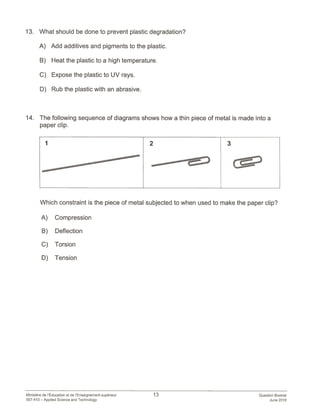 13. What should be done to prevent plastic degradation?
A) Add additives and pigments to the plastic.
B) Heat the plastic to a high temperature.
C) Expose the plastic to UV rays.
D) Rub the plastic with an abrasive.
14. The following sequence of diagrams shows how a thin piece of metal is made into a
paper clip.
1 2 3
—
—
Which constraint is the piece of metal subjected to when used to make the paper clip?
A) Compression
B) Deflection
C) Torsion
D) Tension
Ministère de lEducation et de lEnseignement supérieur 13 Question Booklet
557-470 — Applied Science and Technology June 2018
 