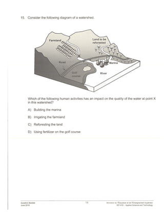 15. Consider the following diagram of a watershed.
Which of the following human activities has an impact on the quality of the water at point X
in this watershed?
A) Building the marina
B) Irrigating the farmland
C) Reforesting the land
D) Using fertilizer on the golf course
Question Booklet
June 2018
14 Ministère de lEducation et de lEnseignement superieur
557-410— Applied Science and Technology
 