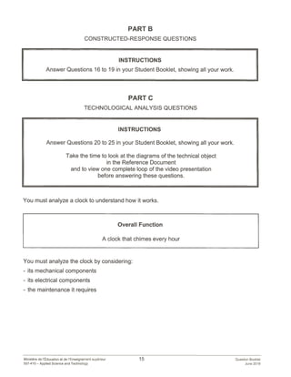PART B
CONSTRUCTED-RESPONSE QUESTIONS
INSTRUCTIONS
Answer Questions 16 to 19 in your Student Booklet, showing all your work.
PART C
TECHNOLOGICAL ANALYSIS QUESTIONS
INSTRUCTIONS
Answer Questions 20 to 25 in your Student Booklet, showing all your work.
Take the time to look at the diagrams of the technical object
in the Reference Document
and to view one complete loop of the video presentation
before answering these questions.
You must analyze a clock to understand how it works.
Overall Function
A clock that chimes every hour
You must analyze the clock by considering:
- its mechanical components
- its electrical components
- the maintenance it requires
Ministére de l’Education et de I’Enseignement superieur 15 Question Booklet
557-410 — Applied Science and Technology June 2018
 