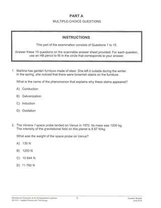 PART A
MULTIPLE-CHOICE QUESTIONS
INSTRUCTIONS
This part of the examination consists of Questions 1 to 15.
Answer these 15 questions on the scannable answer sheet provided. For each question,
use an HB pencil to fill in the circle that corresponds to your answer.
1. Martina has garden furniture made of steel. She left it outside during the winter.
In the spring, she noticed that there were brownish stains on the furniture.
What is the name of the phenomenon that explains why these stains appeared?
A) Conduction
B) Galvanization
C) Induction
D) Oxidation
2. The Venera 7 space probe landed on Venus in 1970. Its mass was 1200 kg.
The intensity of the gravitational field on this planet is 8.87 N/kg.
What was the weight of the space probe on Venus?
A) 135N
B) 1200 N
C) 10644 N
D) 11760N
Ministère de l’Education et de lEnseignement superleur 3 Question Booklet
557-410— Applied Science and Technology June 2018
 